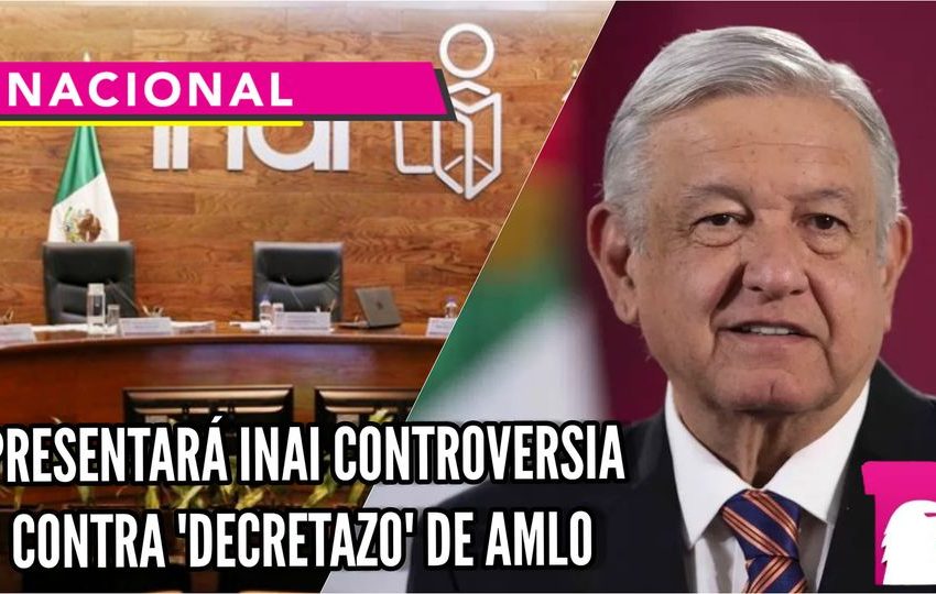  Presentará INAI controversia contra ‘decretazo’ de AMLO