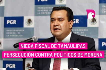  Niega Fiscal de Tamaulipas persecución contra políticos de Morena