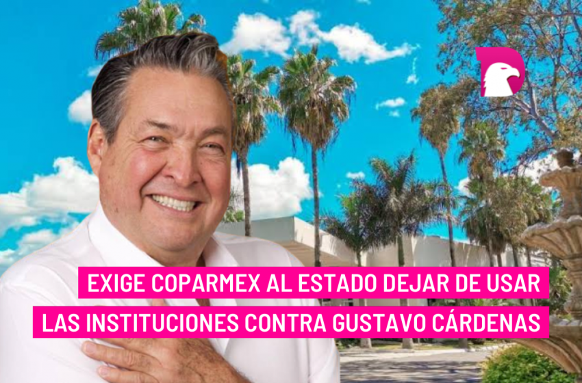  Exige Coparmex al Estado dejar de usar las instituciones contra Gustavo Cárdenas