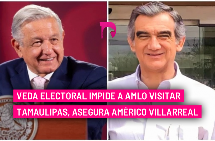  Veda electoral impide a AMLO visitar Tamaulipas, asegura Américo Villarreal