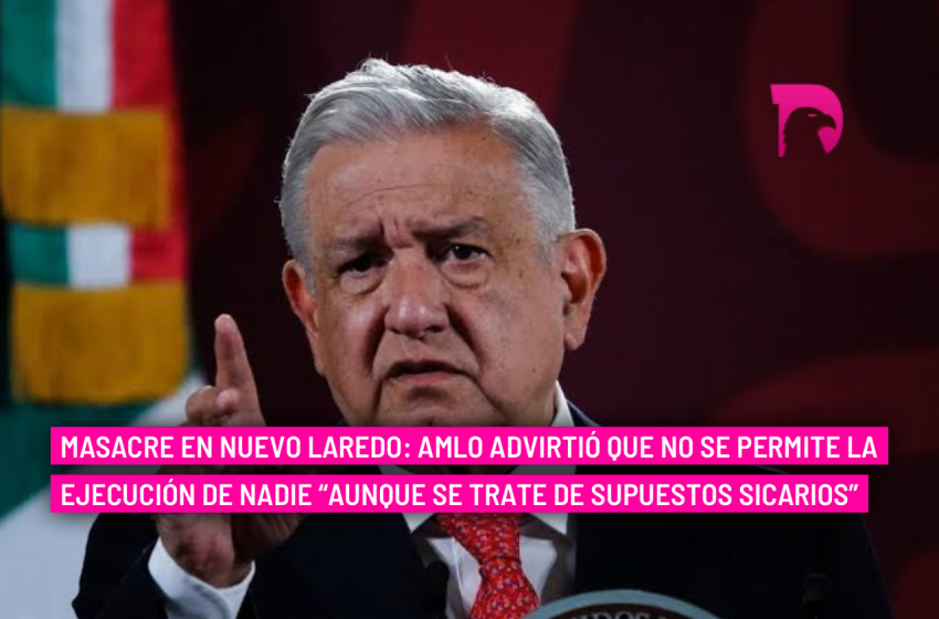  Masacre en Nuevo Laredo: AMLO advirtió que no se permite la ejecución de nadie “aunque se trate de supuestos sicarios”